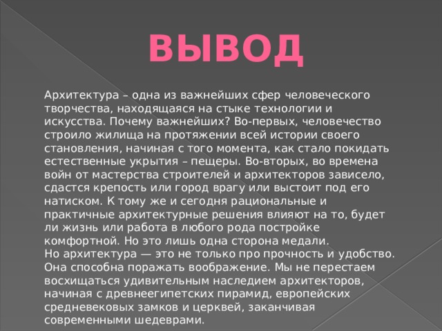 вывод Архитектура – одна из важнейших сфер человеческого творчества, находящаяся на стыке технологии и искусства. Почему важнейших? Во-первых, человечество строило жилища на протяжении всей истории своего становления, начиная с того момента, как стало покидать естественные укрытия – пещеры. Во-вторых, во времена войн от мастерства строителей и архитекторов зависело, сдастся крепость или город врагу или выстоит под его натиском. К тому же и сегодня рациональные и практичные архитектурные решения влияют на то, будет ли жизнь или работа в любого рода постройке комфортной. Но это лишь одна сторона медали. Но архитектура — это не только про прочность и удобство. Она способна поражать воображение. Мы не перестаем восхищаться удивительным наследием архитекторов, начиная с древнеегипетских пирамид, европейских средневековых замков и церквей, заканчивая современными шедеврами. 