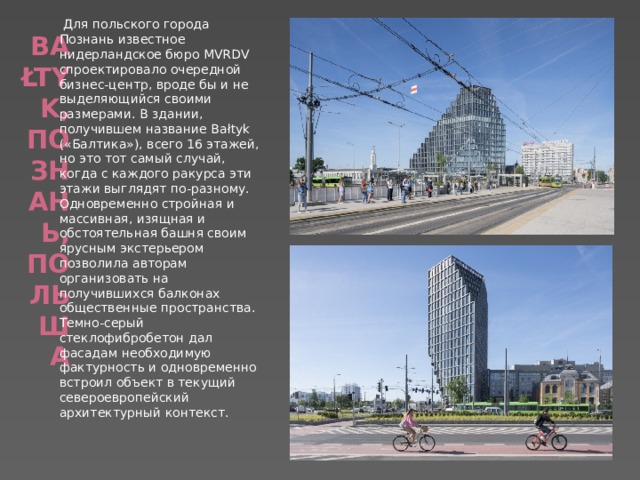   Для польского города Познань известное нидерландское бюро MVRDV спроектировало очередной бизнес-центр, вроде бы и не выделяющийся своими размерами. В здании, получившем название Bałtyk («Балтика»), всего 16 этажей, но это тот самый случай, когда с каждого ракурса эти этажи выглядят по-разному. Одновременно стройная и массивная, изящная и обстоятельная башня своим ярусным экстерьером позволила авторам организовать на получившихся балконах общественные пространства. Темно-серый стеклофибробетон дал фасадам необходимую фактурность и одновременно встроил объект в текущий североевропейский архитектурный контекст. Bałtyk, Познань, Польша   