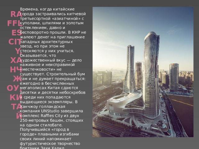Времена, когда китайские города застраивались китчевой третьесортной «азиатчиной» с куполами, шпилями и золотым остеклением, давно и бесповоротно прошли. В КНР не жалеют денег на приглашение западных архитектурных звезд, но при этом не стесняются у них учиться. Оказывается, что художественный вкус — дело наживное и неисправимой «местечковости» не существует. Строительный бум там и не думает прекращаться: ежегодно в бесчисленных мегаполисах Китая сдаются десятки и десятки небоскребов и среди них попадаются выдающиеся экземпляры. В Ханчжоу голландская компания UNStudio завершила комплекс Raffles City из двух 250-метровых башен, стоящих на одном стилобате. Получившийся «город в городе» плавными изгибами своих линий напоминает футуристическое творчество британки Захи Хадид. Raffles City, Ханчжоу, Китай   