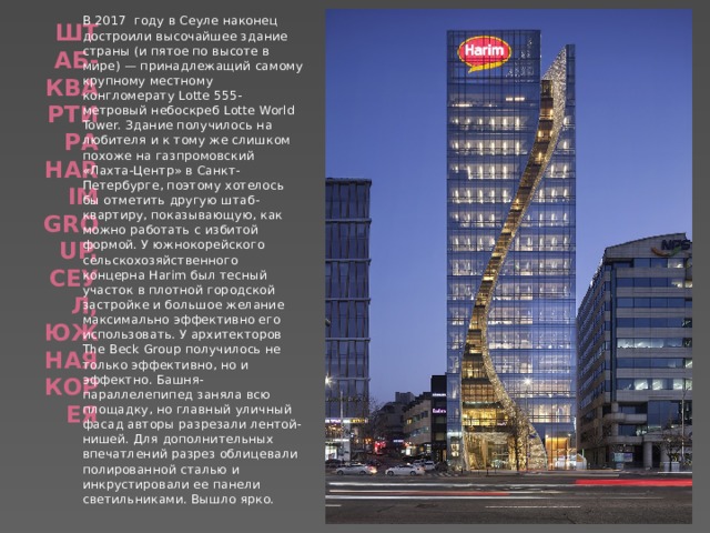 В 2017 году в Сеуле наконец достроили высочайшее здание страны (и пятое по высоте в мире) — принадлежащий самому крупному местному конгломерату Lotte 555-метровый небоскреб Lotte World Tower. Здание получилось на любителя и к тому же слишком похоже на газпромовский «Лахта-Центр» в Санкт-Петербурге, поэтому хотелось бы отметить другую штаб-квартиру, показывающую, как можно работать с избитой формой. У южнокорейского сельскохозяйственного концерна Harim был тесный участок в плотной городской застройке и большое желание максимально эффективно его использовать. У архитекторов The Beck Group получилось не только эффективно, но и эффектно. Башня-параллелепипед заняла всю площадку, но главный уличный фасад авторы разрезали лентой-нишей. Для дополнительных впечатлений разрез облицевали полированной сталью и инкрустировали ее панели светильниками. Вышло ярко. Штаб-квартира Harim Group, Сеул, Южная Корея   