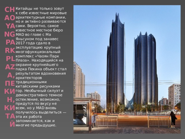 Chaoyang Park Plaza, Пекин, Китай   Китайцы не только зовут к себе известные мировые архитектурные компании, но и активно развиваются сами. Вероятно, самое известное местное бюро MAD во главе с Ма Яньсуном под занавес 2017 года сдало в эксплуатацию крупный многофункциональный комплекс «Чаоян Парк Плаза». Находящийся на окраине крупнейшего парка Пекина объект стал результатом вдохновения архитекторов традиционными китайскими рисунками гор. Необычный силуэт и демонстративно темное остекление, возможно, придутся по вкусу не всем, но у MAD вновь получилось выделиться — эта их работа запоминается, как и многие предыдущие. 