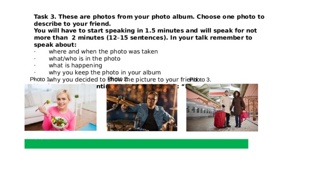 Task 3.   These are photos from your photo album. Choose one photo to describe to your friend. You will have to start speaking in 1.5 minutes and will speak for not more than  2 minutes (12 – 15 sentences). In your talk remember to speak about: ·       where and when the photo was taken ·       what/who is in the photo ·       what is happening ·       why you keep the photo in your album  ·       why you decided to show the picture to your friend You have to talk continuously, starting with: “I’ve chosen photo number …” Photo 2. Photo 1. Photo 3. Photo 1. 