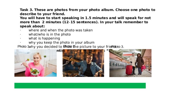Task 3.   These are photos from your photo album. Choose one photo to describe to your friend. You will have to start speaking in 1.5 minutes and will speak for not more than  2 minutes (12 – 15 sentences). In your talk remember to speak about: ·       where and when the photo was taken ·       what/who is in the photo ·       what is happening ·       why you keep the photo in your album  ·       why you decided to show the picture to your friend You have to talk continuously, starting with: “I’ve chosen photo number …” Photo 2. Photo 1. Photo 3. 