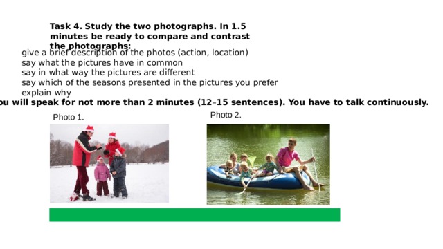 Task 4.   Study the two photographs. In 1.5 minutes be ready to compare and contrast the photographs: ·       give a brief description of the photos (action, location) ·          say what the pictures have in common ·          say in what way the pictures are different ·          say which of the seasons presented in the pictures you prefer ·          explain why You will speak for not more than 2 minutes (12 – 15 sentences). You have to talk continuously.   Photo 2. Photo 1. 