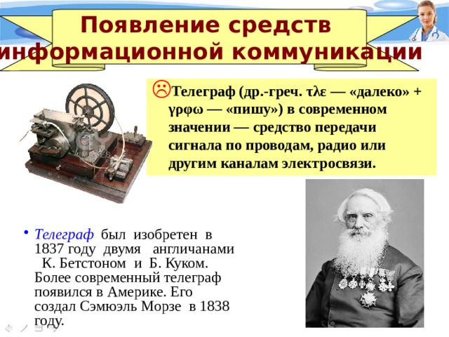 Появление средств информационной коммуникации Телеграф (др.-греч. τλε — «далеко» + γρφω — «пишу») в современном значении — средство передачи сигнала по проводам, радио или другим каналам электросвязи. Телеграф был изобретен в 1837 году двумя англичанами К. Бетстоном и Б. Куком. Более современный телеграф появился в Америке. Его создал Сэмюэль Морзе в 1838 году. 