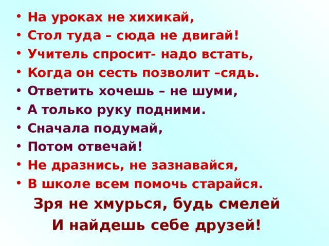 На уроках не хихикай, Стол туда – сюда не двигай! Учитель спросит- надо встать, Когда он сесть позволит –сядь. Ответить хочешь – не шуми, А только руку подними. Сначала подумай, Потом отвечай! Не дразнись, не зазнавайся, В школе всем помочь старайся. Зря не хмурься, будь смелей И найдешь себе друзей!  