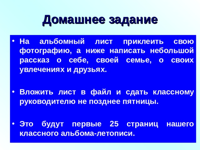 Домашнее задание На альбомный лист приклеить свою фотографию, а ниже написать небольшой рассказ о себе, своей семье, о своих увлечениях и друзьях.  Вложить лист в файл и сдать классному руководителю не позднее пятницы.  Это будут первые 25 страниц нашего классного альбома-летописи. 