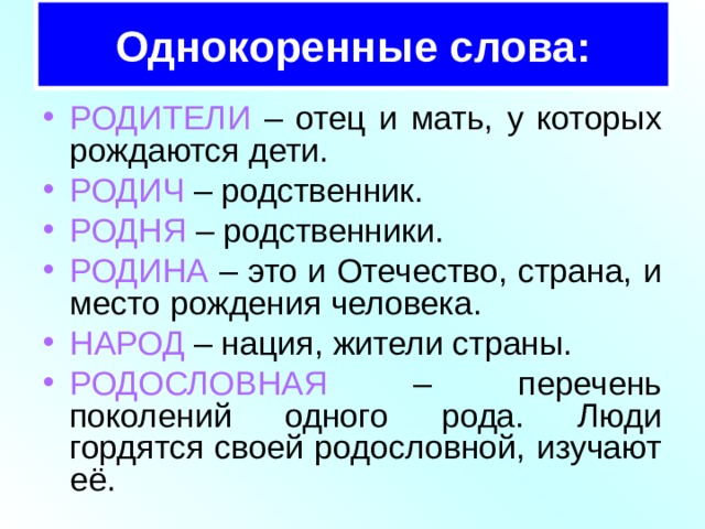 Однокоренные слова: РОДИТЕЛИ – отец и мать, у которых рождаются дети. РОДИЧ – родственник. РОДНЯ – родственники. РОДИНА – это и Отечество, страна, и место рождения человека. НАРОД – нация, жители страны. РОДОСЛОВНАЯ – перечень поколений одного рода. Люди гордятся своей родословной, изучают её. 