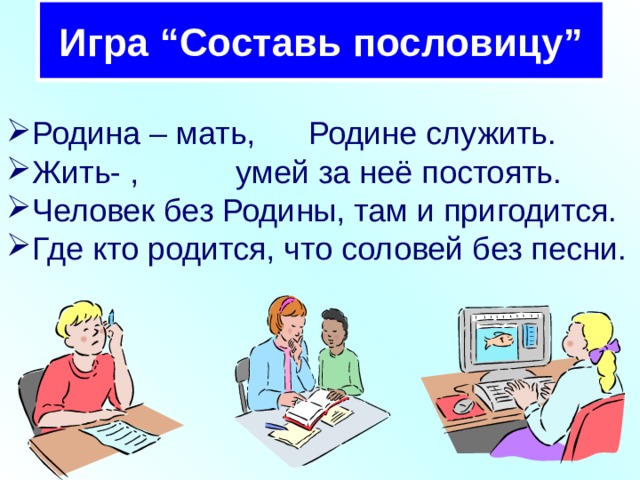 Игра “Составь пословицу” Родина – мать, Родине служить. Жить- , умей за неё постоять. Человек без Родины, там и пригодится. Где кто родится, что соловей без песни. 