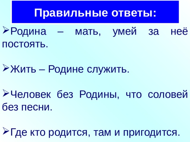 Правильные ответы: Родина – мать, умей за неё постоять. Жить – Родине служить. Человек без Родины, что соловей без песни. Где кто родится, там и пригодится. 
