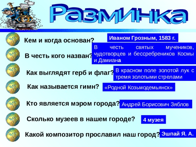 Иваном Грозным, 1583 г. Кем и когда основан? В честь святых мучеников, чудотворцев и бессребреников Космы и Дамиан а В честь кого назван? В красном поле золотой лук с тремя золотыми стрелами Как выглядят герб и флаг? Как называется гимн? «Родной Козьмодемьянск» Кто является мэром города? Андрей Борисович Зяблов Сколько музеев в нашем городе? 4 музея Какой композитор прославил наш город? Эшпай Я. А. 