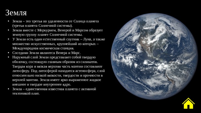 Земля Земля – это третья по удаленности от Солнца планета (третья планета Солнечной системы). Земля вместе с Меркурием, Венерой и Марсом образует земную группу планет Солнечной системы. У Земли есть один естественный спутник – Луна, а также множество искусственных, крупнейший из которых – Международная космическая станция. Соседями Земли являются Венера и Марс. Наружный слой Земли представляет собой твердую оболочку, состоящую главным образом из силикатов. Твердая кора и вязкая верхняя часть мантии составляют литосферу. Под литосферой находится астеносфера, слой относительно низкой вязкости, твердости и прочности в верхней мантии. Земля имеет ярко выраженное жидкое внешнее и твердое внутреннее ядро. Земля – единственная известная планета с активной тектоникой плит. 