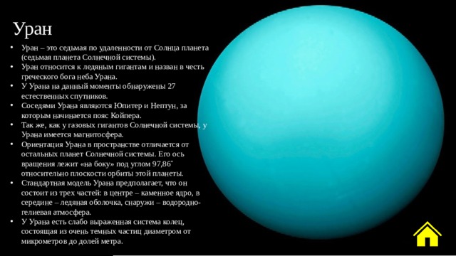 Уран Уран – это седьмая по удаленности от Солнца планета (седьмая планета Солнечной системы). Уран относится к ледяным гигантам и назван в честь греческого бога неба Урана. У Урана на данный моменты обнаружены 27 естественных спутников. Соседями Урана являются Юпитер и Нептун, за которым начинается пояс Койпера. Так же, как у газовых гигантов Солнечной системы, у Урана имеется магнитосфера. Ориентация Урана в пространстве отличается от остальных планет Солнечной системы. Его ось вращения лежит «на боку» под углом 97,86˚ относительно плоскости орбиты этой планеты. Стандартная модель Урана предполагает, что он состоит из трех частей: в центре – каменное ядро, в середине – ледяная оболочка, снаружи – водородно-гелиевая атмосфера. У Урана есть слабо выраженная система колец, состоящая из очень темных частиц диаметром от микрометров до долей метра. 