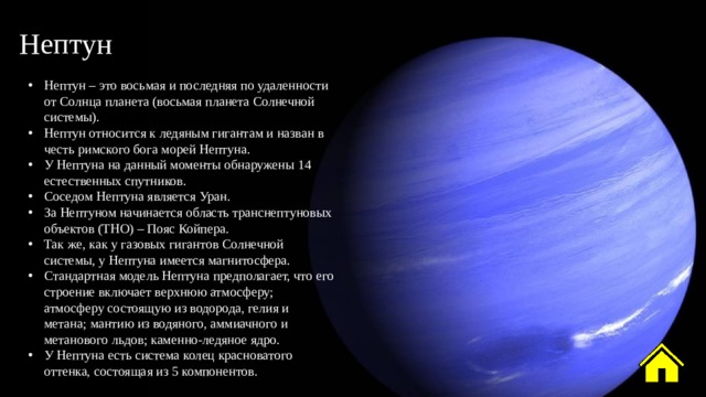 Нептун Нептун – это восьмая и последняя по удаленности от Солнца планета (восьмая планета Солнечной системы). Нептун относится к ледяным гигантам и назван в честь римского бога морей Нептуна. У Нептуна на данный моменты обнаружены 14 естественных спутников. Соседом Нептуна является Уран. За Нептуном начинается область транснептуновых объектов (ТНО) – Пояс Койпера. Так же, как у газовых гигантов Солнечной системы, у Нептуна имеется магнитосфера. Стандартная модель Нептуна предполагает, что его строение включает верхнюю атмосферу; атмосферу состоящую из водорода, гелия и метана; мантию из водяного, аммиачного и метанового льдов; каменно-ледяное ядро. У Нептуна есть система колец красноватого оттенка, состоящая из 5 компонентов. 