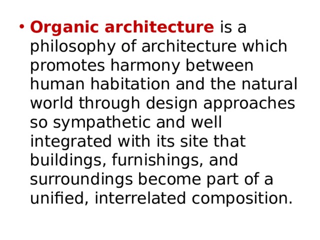 Organic architecture is a philosophy of architecture which promotes harmony between human habitation and the natural world through design approaches so sympathetic and well integrated with its site that buildings, furnishings, and surroundings become part of a unified, interrelated composition. 