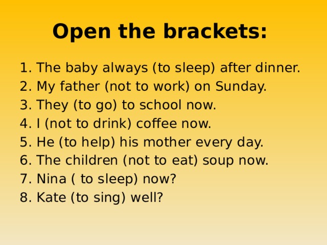 Open the brackets: The baby always (to sleep) after dinner. My father (not to work) on Sunday. They (to go) to school now. I (not to drink) coffee now. He (to help) his mother every day. The children (not to eat) soup now. Nina ( to sleep) now? Kate (to sing) well? 