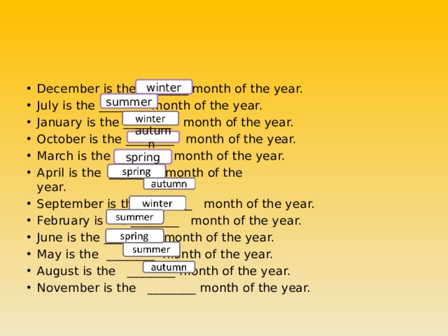 December is the ________ month of the year. July is the ________ month of the year. January is the ________   month of the year. October is the ________   month of the year.              March is the  ________ month of the year. April is the  ________ month of the year.                                         September is the ________   month of the year. February is the ________  month of the year. June is the ________   month of the year. May is the  ________ month of the year. August is the   ________ month of the year. November is the   ________ month of the year. winter summer autumn spring 