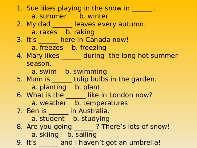 Sue likes playing in the snow in ______ .  a. summer b. winter My dad ______ leaves every autumn.  a. rakes b. raking It’s ______ here in Canada now!  a. freezes b. freezing Mary likes ______ during the long hot summer season.  a. swim b. swimming Mum is ______ tulip bulbs in the garden.  a. planting b. plant What is the ______ like in London now?  a. weather b. temperatures Ben is ______ in Australia.  a. student b. studying Are you going ______ ? There’s lots of snow!  a. skiing b. sailing It’s ______ and I haven’t got an umbrella!  a. raining b. freezing 