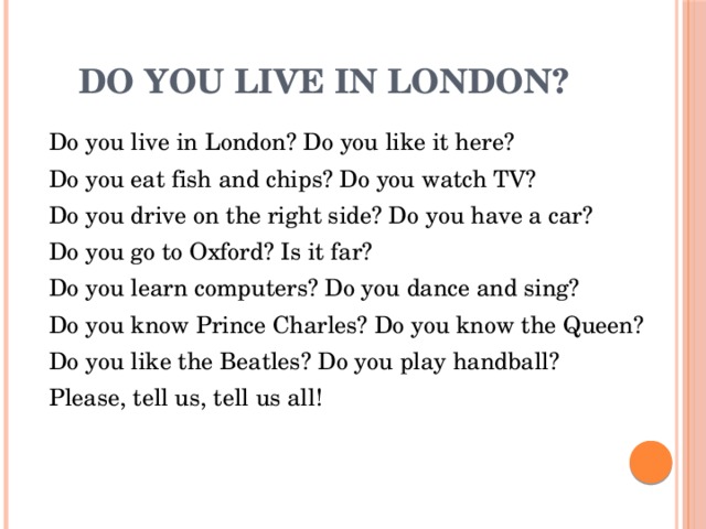 Do you live in London?  Do you live in London? Do you like it here?  Do you eat fish and chips? Do you watch TV?  Do you drive on the right side? Do you have a car?  Do you go to Oxford? Is it far?  Do you learn computers? Do you dance and sing?  Do you know Prince Charles? Do you know the Queen?  Do you like the Beatles? Do you play handball?  Please, tell us, tell us all! 