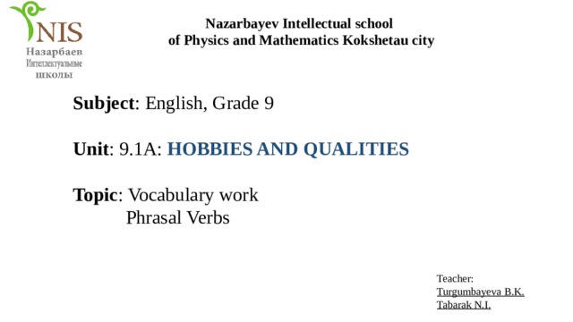 Nazarbayev Intellectual school of Physics and Mathematics Kokshetau city Subject : English, Grade 9 Unit : 9.1A: HOBBIES AND QUALITIES Topic : Vocabulary work  Phrasal Verbs Teacher: Turgumbayeva B.K. Tabarak N.I. 