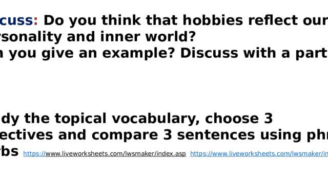 Discuss : Do you think that hobbies reflect our Personality and inner world? Can you give an example? Discuss with a partner    Study the topical vocabulary, choose 3 adjectives and compare 3 sentences using phrasal Verbs https:// www.liveworksheets.com/lwsmaker/index.asp  https://www.liveworksheets.com/lwsmaker/index.asp 