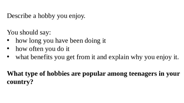 Describe a hobby you enjoy. You should say: how long you have been doing it how often you do it what benefits you get from it and explain why you enjoy it. What type of hobbies are popular among teenagers in your country? 