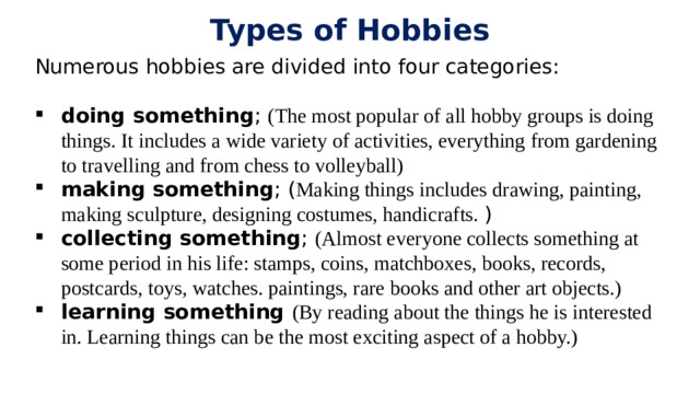 Types of Hobbies Numerous hobbies are divided into four categories: doing something ; (The most popular of all hobby groups is doing things. It includes a wide variety of activities, everything from gardening to travelling and from chess to volleyball) making something ; ( Making things includes drawing, painting, making sculpture, designing costumes, handicrafts. ) collecting something ; (Almost everyone collects something at some period in his life: stamps, coins, matchboxes, books, records, postcards, toys, watches. paintings, rare books and other art objects.) learning something (By reading about the things he is interested in. Learning things can be the most exciting aspect of a hobby.) 