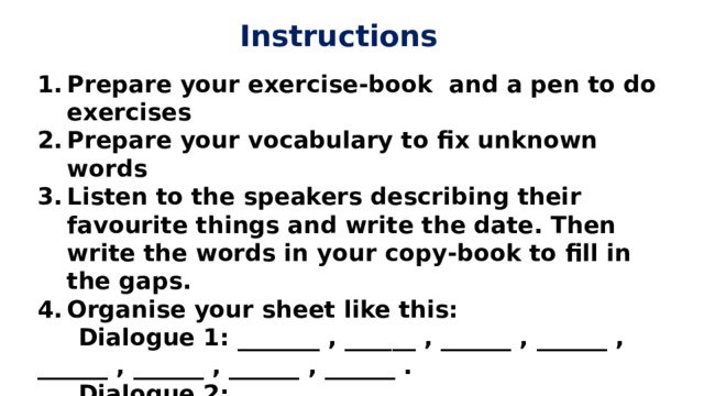 Instructions Prepare your exercise-book and a pen to do exercises Prepare your vocabulary to fix unknown words Listen to the speakers describing their favourite things and write the date. Then write the words in your copy-book to fill in the gaps. Organise your sheet like this:  Dialogue 1: _______ , ______ , ______ , ______ , ______ , ______ , ______ , ______ .  Dialogue 2: _____ , _____ , _____ , _____ , … https://learnenglishteens.britishcouncil.org/skills/listening/intermediate-b1-listening/favourite-things  