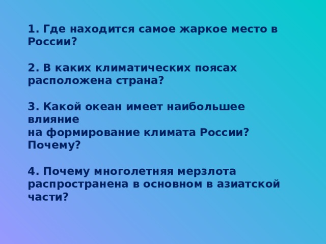1. Где находится самое жаркое место в России?   2. В каких климатических поясах расположена страна?   3. Какой океан имеет наибольшее влияние  на формирование климата России? Почему?   4. Почему многолетняя мерзлота распространена в основном в азиатской части?   