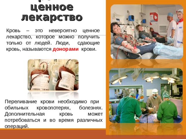 Кровь – ценное лекарство   Кровь – это невероятно ценное лекарство, которое можно получить только от людей. Люди, сдающие кровь, называются донорами  крови. Переливание крови необходимо при обильных кровопотерях, болезнях. Дополнительная кровь может потребоваться и во время различных операций. 