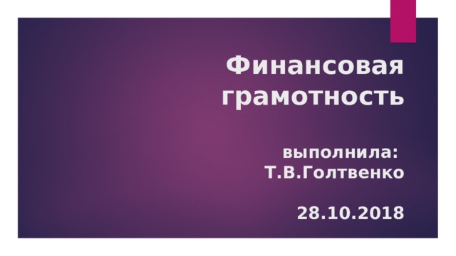 Финансовая грамотность   выполнила:  Т.В.Голтвенко   28.10.2018 