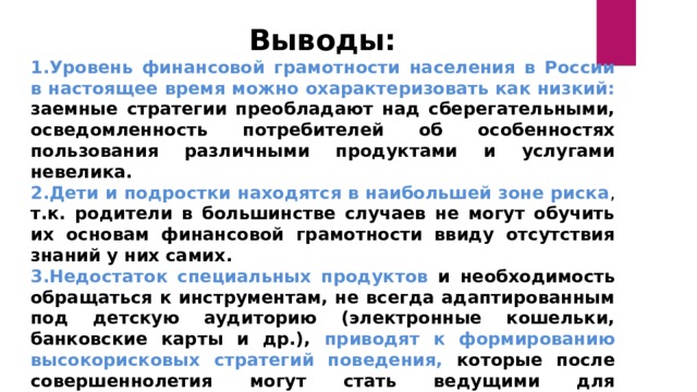 Выводы: Уровень финансовой грамотности населения в России в настоящее время можно охарактеризовать как низкий: заемные стратегии преобладают над сберегательными, осведомленность потребителей об особенностях пользования различными продуктами и услугами невелика. Дети и подростки находятся в наибольшей зоне риска , т.к. родители в большинстве случаев не могут обучить их основам финансовой грамотности ввиду отсутствия знаний у них самих. Недостаток специальных продуктов и необходимость обращаться к инструментам, не всегда адаптированным под детскую аудиторию (электронные кошельки, банковские карты и др.), приводят к формированию высокорисковых стратегий поведения, которые после совершеннолетия могут стать ведущими для потребителей.  