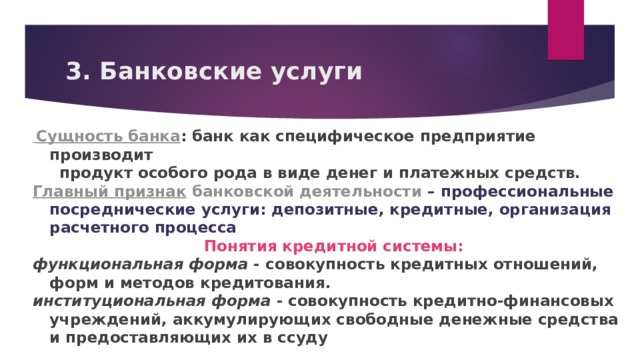 3. Банковские услуги  Сущность банка : банк как специфическое предприятие производит  продукт особого рода в виде денег и платежных средств. Главный признак  банковской деятельности – профессиональные посреднические услуги: депозитные, кредитные, организация расчетного процесса Понятия кредитной системы: функциональная форма - совокупность кредитных отношений, форм и методов кредитования. институциональная форма - совокупность кредитно-финансовых учреждений, аккумулирующих свободные денежные средства и предоставляющих их в ссуду   