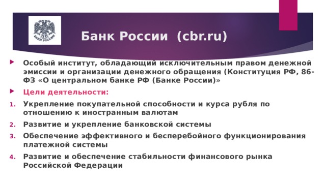  Банк России (с br.ru) Особый институт, обладающий исключительным правом денежной эмиссии и организации денежного обращения (Конституция РФ, 86-ФЗ «О центральном банке РФ (Банке России)» Цели деятельности: Укрепление покупательной способности и курса рубля по отношению к иностранным валютам Развитие и укрепление банковской системы Обеспечение эффективного и бесперебойного функционирования платежной системы Развитие и обеспечение стабильности финансового рынка Российской Федерации 