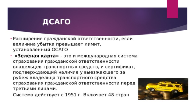 ДСАГО Расширение гражданской ответственности, если величина убытка превышает лимит, установленный ОСАГО  «Зеленая карта»  - это и международная система страхования гражданской ответственности владельцев транспортных средств, и сертификат, подтверждающий наличие у выезжающего за рубеж владельца транспортного средства страхования гражданской ответственности перед третьими лицами.   Система действует с 1951 г. Включает 48 стран 