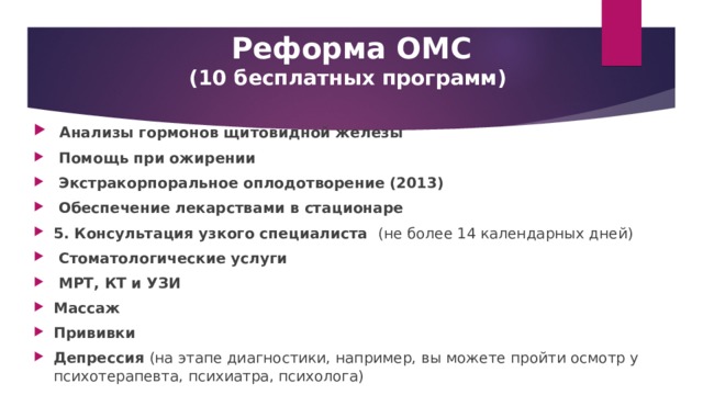 Реформа ОМС  (10 бесплатных программ)  Анализы гормонов щитовидной железы   Помощь при ожирении   Экстракорпоральное оплодотворение (2013)   Обеспечение лекарствами в стационаре 5. Консультация узкого специалиста (не более 14 календарных дней)   Стоматологические услуги   МРТ, КТ и УЗИ Массаж Прививки Депрессия (на этапе диагностики, например, вы можете пройти осмотр у психотерапевта, психиатра, психолога)        