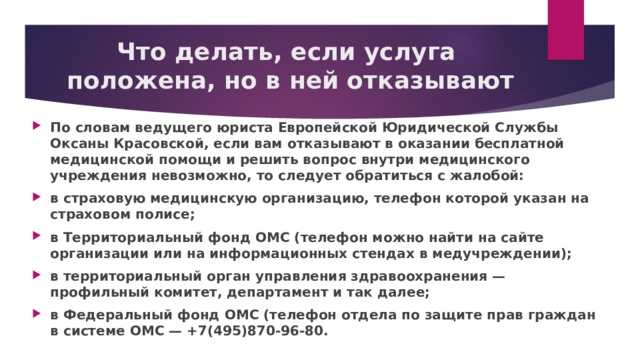 Что делать, если услуга  положена, но в ней отказывают   По словам ведущего юриста Европейской Юридической Службы Оксаны Красовской, если вам отказывают в оказании бесплатной медицинской помощи и решить вопрос внутри медицинского учреждения невозможно, то следует обратиться с жалобой: в страховую медицинскую организацию, телефон которой указан на страховом полисе; в Территориальный фонд ОМС (телефон можно найти на сайте организации или на информационных стендах в медучреждении); в территориальный орган управления здравоохранения — профильный комитет, департамент и так далее; в Федеральный фонд ОМС (телефон отдела по защите прав граждан в системе ОМС — +7(495)870-96-80.  
