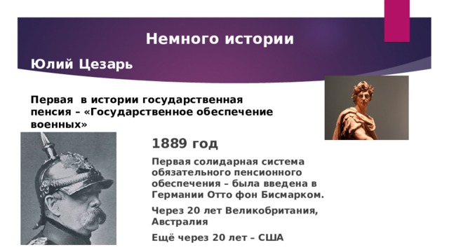 Немного истории Юлий Цезарь  Первая в истории государственная пенсия – «Государственное обеспечение военных» 1889 год Первая солидарная система обязательного пенсионного обеспечения – была введена в Германии Отто фон Бисмарком. Через 20 лет Великобритания, Австралия Ещё через 20 лет – США 
