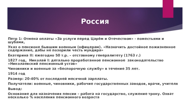 Россия Петр 1: Отмена оплаты «За услуги перед Царём и Отечеством» - поместьями и шубами, Указ о пенсионе бывшим военным (офицерам). «Назначить достойное пожизненное содержание, дабы не позорили честь мундира» Екатерина II : ежегодно 50 т.р. – отставному генералитету (1763 г.) 1827 год,  Николай I : детально проработанное пенсионное законодательство «Николаевский пенсионный устав» Чиновники и военные за «беспорочную службу» в течение 35 лет. 1914 год Размер: 20-40% от последней месячной зарплаты. Получатели: военные, чиновники, рабочие государственных заводов, врачи, учителя Вывод: Основание для назначения пенсии – работа на государство, служение трону. Охват несколько % населения пенсионного возраста 