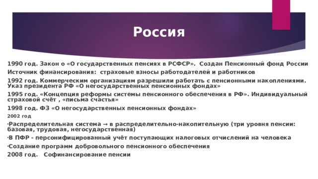 Россия 1990 год. Закон о «О государственных пенсиях в РСФСР». Создан Пенсионный фонд России Источник финансирования: страховые взносы работодателей и работников 1992 год. Коммерческим организациям разрешили работать с пенсионными накоплениями. Указ президента РФ «О негосударственных пенсионных фондах» 1995 год. «Концепция реформы системы пенсионного обеспечения в РФ». Индивидуальный страховой счёт , «письма счастья» 1998 год. ФЗ «О негосударственных пенсионных фондах» 2002 год Распределительная система → в распределительно-накопительную (три уровня пенсии: базовая, трудовая, негосударственная) В ПФР - персонифицированный учёт поступающих налоговых отчислений на человека Создание программ добровольного пенсионного обеспечения 2008 год. Софинансирование пенсии 