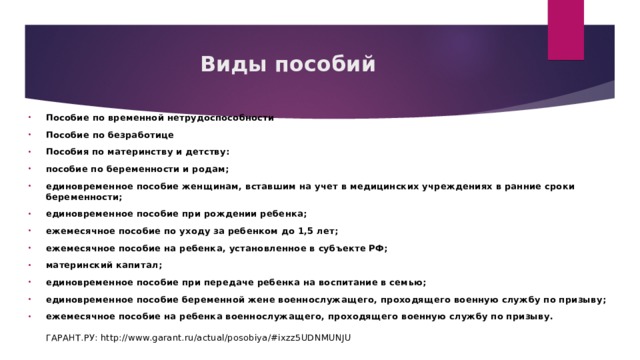 Виды пособий Пособие по временной нетрудоспособности Пособие по безработице Пособия по материнству и детству: пособие по беременности и родам; единовременное пособие женщинам, вставшим на учет в медицинских учреждениях в ранние сроки беременности; единовременное пособие при рождении ребенка; ежемесячное пособие по уходу за ребенком до 1,5 лет; ежемесячное пособие на ребенка, установленное в субъекте РФ; материнский капитал; единовременное пособие при передаче ребенка на воспитание в семью; единовременное пособие беременной жене военнослужащего, проходящего военную службу по призыву; ежемесячное пособие на ребенка военнослужащего, проходящего военную службу по призыву.   ГАРАНТ.РУ: http://www.garant.ru/actual/posobiya/#ixzz5UDNMUNJU  