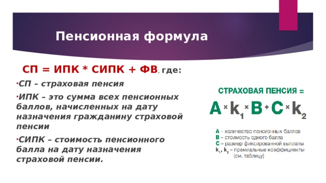Пенсионная формула СП = ИПК * СИПК + ФВ , где: СП – страховая пенсия ИПК – это сумма всех пенсионных баллов, начисленных на дату назначения гражданину страховой пенсии СИПК – стоимость пенсионного балла на дату назначения страховой пенсии.   