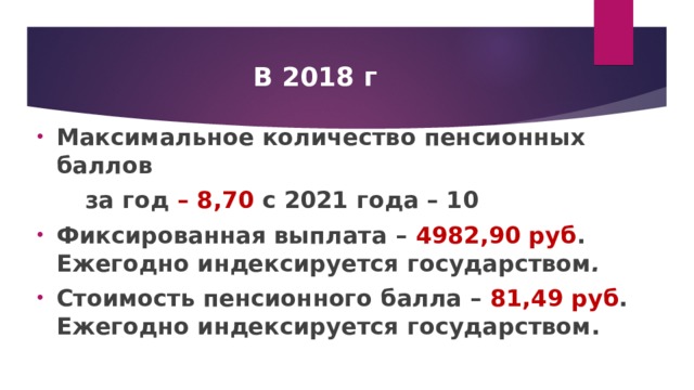 В 2018 г Максимальное количество пенсионных баллов  за год – 8,70 с 2021 года – 10 Фиксированная выплата – 4982,90 руб . Ежегодно индексируется государством . Стоимость пенсионного балла – 81,49 руб . Ежегодно индексируется государством.   