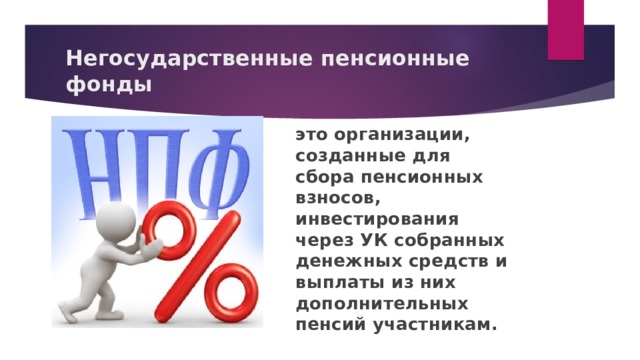 Негосударственные пенсионные фонды это организации, созданные для сбора пенсионных взносов, инвестирования через УК собранных денежных средств и выплаты из них дополнительных пенсий участникам.  