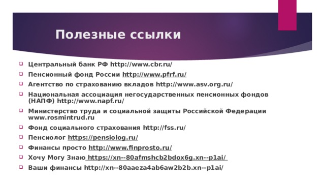 Полезные ссылки Центральный банк РФ http://www.cbr.ru/ Пенсионный фонд России http://www.pfrf.ru/  Агентство по страхованию вкладов http://www.asv.org.ru/  Национальная ассоциация негосударственных пенсионных фондов (НАПФ) http://www.napf.ru/  Министерство труда и социальной защиты Российской Федерации www.rosmintrud.ru Фонд социального страхования http://fss.ru/  Пенсиолог https://pensiolog.ru/ Финансы просто http://www.finprosto.ru/ Хочу Могу Знаю  https://xn--80afmshcb2bdox6g.xn--p1ai/  Ваши финансы http://xn--80aaeza4ab6aw2b2b.xn--p1ai/   