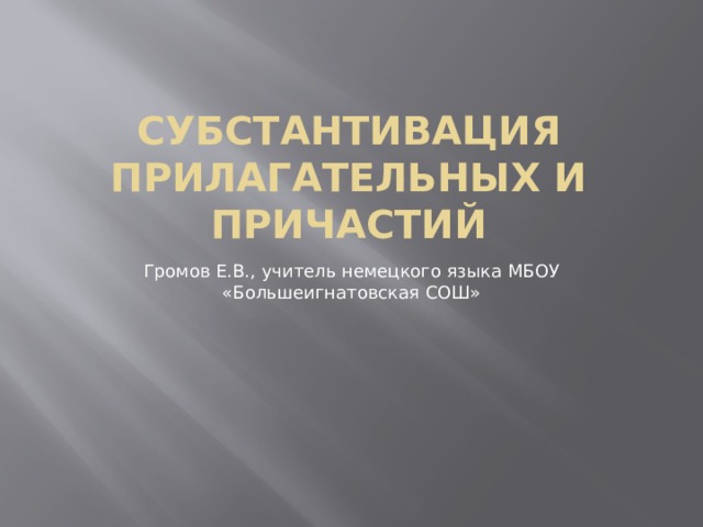 Субстантивация прилагательных и причастий Громов Е.В., учитель немецкого языка МБОУ «Большеигнатовская СОШ» 