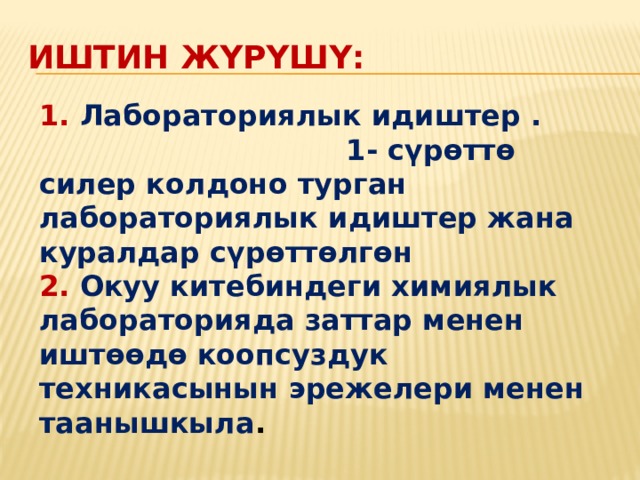Иштин жүрүшү: 1. Лабораториялык идиштер . 1- сүрөттө силер колдоно турган лабораториялык идиштер жана куралдар сүрөттөлгөн 2. Окуу китебиндеги химиялык лабораторияда заттар менен иштөөдө коопсуздук техникасынын эрежелери менен таанышкыла . 