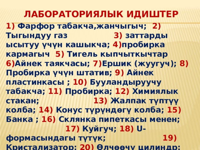  Лабораториялык идиштер 1) Фарфор табакча,жанчыгыч; 2) Тыгындуу газ 3) заттарды ысытуу үчүн кашыкча; 4) пробирка кармагыч 5) Тигель кыпчыткычтар 6) Айнек таякчасы; 7) Ершик (жуугуч); 8) Пробирка үчүн штатив; 9) Айнек пластинкасы ; 10) Бууландыруучу табакча; 11) Пробирка; 12) Химиялык стакан; 13) Жалпак түптүү колба; 14) Конус түрүндөгү колба; 15) Банка ; 16) Склянка пипеткасы менен; 17) Куйгуч; 18) U-формасындагы түтүк; 19) Кристализатор; 20) Өлчөөчү цилиндр; 21) Мензурка; 22) Ченөөчү стакан; 23) Градуирленген пипетка; 24) Тамчылаткыч; 25) Өлчөөчү колба; 26) Түбү тоголок колба;  