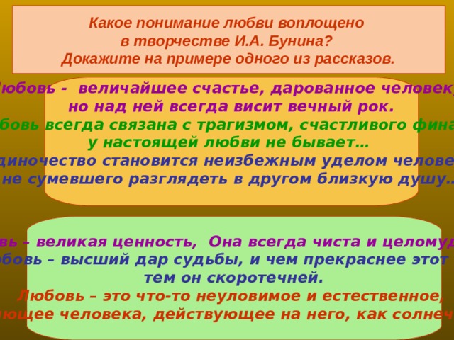 Какое понимание любви воплощено в творчестве И.А. Бунина? Докажите на примере одного из рассказов. Любовь - величайшее счастье, дарованное человеку, но над ней всегда висит вечный рок. Любовь всегда связана с трагизмом, счастливого финала у настоящей любви не бывает… Одиночество становится неизбежным уделом человека, не сумевшего разглядеть  в другом близкую душу…    Любовь – великая ценность, Она всегда чиста и целомудренна. Любовь – высший дар судьбы, и чем прекраснее этот дар, тем он скоротечней. Любовь – это что-то неуловимое и естественное,  ослепляющее человека, действующее на него, как солнечный удар   