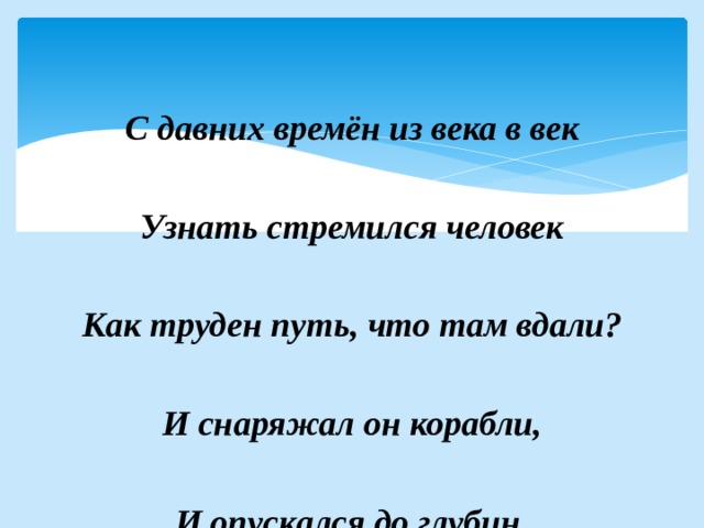   С давних времён из века в век  Узнать стремился человек  Как труден путь, что там вдали?  И снаряжал он корабли,  И опускался до глубин,  И поднимался до вершин.  Материки он открывал,  Как мир прекрасен узнавал.  За знанья жизнь отдать он мог…  
